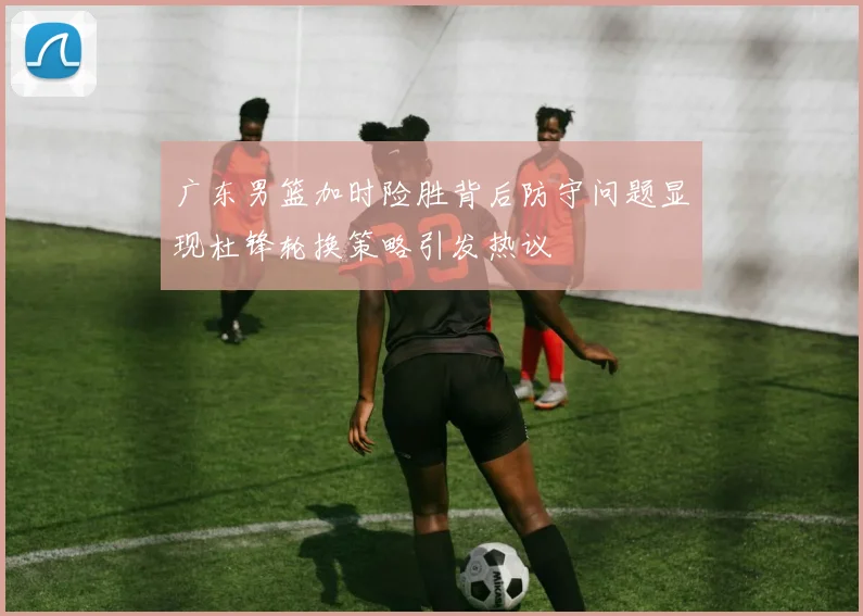 广东男篮加时险胜背后防守问题显现杜锋轮换策略引发热议